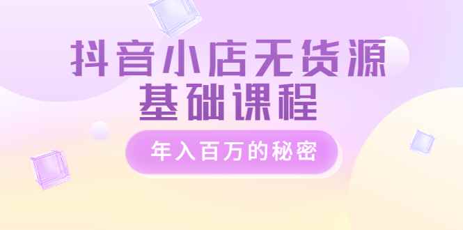 抖音小店无货源基础课程，年入百万的秘密 价值 3980元